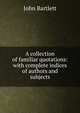 A collection of familiar quotations: with complete indices of authors and subjects, John Bartlett 