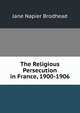 The Religious Persecution in France, 1900-1906, Jane Napier Brodhead 