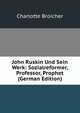 John Ruskin Und Sein Werk: Sozialreformer, Professor, Prophet (German Edition), Charlotte Broicher 