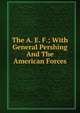 The A. E. F.; With General Pershing And The American Forces, 