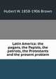 Latin America: the pagans, the Papists, the patriots, the Protestants and the present problem, Hubert W. 1858-1906 Brown 