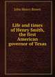 Life and times of Henry Smith, the first American governor of Texas, John Henry Brown 