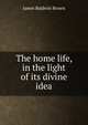 The home life, in the light of its divine idea, James Baldwin Brown 
