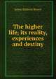 The higher life, its reality, experiences and destiny, James Baldwin Brown 