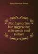 Not hypnotism but suggestion; a lesson in soul culture, Henry Harrison Brown 