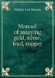 Manual of assaying gold, silver, lead, copper, Walter Lee Brown 