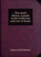 The small library. A guide to the collection and care of books, James Duff Brown 