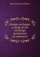 Foreign exchange: a study of the exchange mechanism of commerce, Harry Gunnison Brown 