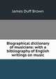 Biographical dictionary of musicians: with a bibliography of English writings on music, James Duff Brown 