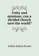Unity and missions; can a divided church save the world?, Arthur Judson Brown 