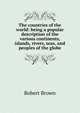 The countries of the world: being a popular description of the various continents, islands, rivers, seas, and peoples of the globe, Robert Brown 