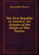 The First Republic in America: An Account of the Origin of This Nation, Alexander Brown 