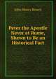 Peter the Apostle Never at Rome, Shewn to Be an Historical Fact, John Henry Brown 
