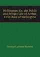 Wellington: Or, the Public and Private Life of Arthur, First Duke of Wellington, George Lathom Browne 