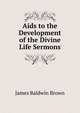 Aids to the Development of the Divine Life Sermons., James Baldwin Brown 