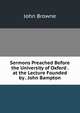 Sermons Preached Before the University of Oxford . at the Lecture Founded by . John Bampton, John Browne 