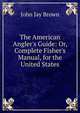 The American Angler's Guide: Or, Complete Fisher's Manual, for the United States, John Jay Brown 