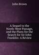 A Sequel to the North-West Passage, and the Plans for the Search for Sir John Franklin: A Review, Brown, John 