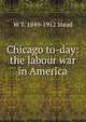 Chicago to-day: the labour war in America, W T. 1849-1912 Stead 