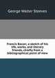 Francis Bacon; a sketch of his life, works, and literary friends, chiefly from a bibliographical point of view, George Walter Steeves 