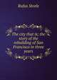 The city that is; the story of the rebuilding of San Francisco in three years, Rufus Steele 