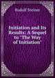 Initiation and Its Results: A Sequel to "The Way of Initiation", Rudolf Steiner 