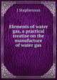 Elements of water gas, a practical treatise on the manufacture of water gas, J. Stephenson 