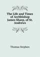 The Life and Times of Archbishop James Sharp, of St. Andrews, Thomas Stephen 