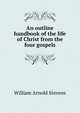 An outline handbook of the life of Christ from the four gospels, William Arnold Stevens 