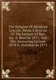 The Religion Of Abraham Lincoln: Being A Reprint Of The Lecture Of Rev. Jas. A. Reed In 1872, And The Answering Lecture Of W.h. Herndon In 1873, 