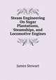 Steam Engineering On Sugar Plantations, Steamships, and Locomotive Engines, James Stewart 