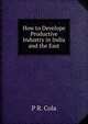 How to Develope Productive Industry in India and the East, P R. Cola 