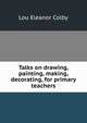 Talks on drawing, painting, making, decorating, for primary teachers, Lou Eleanor Colby 