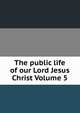 The public life of our Lord Jesus Christ Volume 5, 