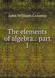 The elements of algebra.: part I, John William Colenso 