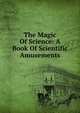 The Magic Of Science: A Book Of Scientific Amusements, 