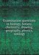 Examination questions in biology, botany, chemistry, drawing, geography, physics, zoology, 