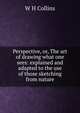 Perspective, or, The art of drawing what one sees: explained and adapted to the use of those sketching from nature, W H Collins 