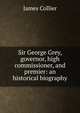 Sir George Grey, governor, high commissioner, and premier: an historical biography, James Collier 