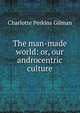 The man-made world: or, our androcentric culture, Charlotte Perkins Gilman 