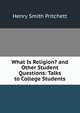 What Is Religion? and Other Student Questions: Talks to College Students, Henry Smith Pritchett 