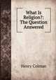 What Is Religion?: The Question Answered, Henry Colman 