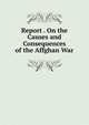 Report . On the Causes and Consequences of the Affghan War, 