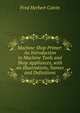 Machine Shop Primer: An Introduction to Machine Tools and Shop Appliances, with an Illustrations, Names and Definitions, Fred Herbert Colvin 