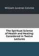 The Spiritual Science of Health and Healing: Considered in Twelve Lectures, William Juvenal Colville 