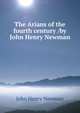 The Arians of the fourth century /by John Henry Newman, Newman, John Henry, 1801-1890 