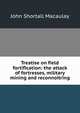 Treatise on field fortification: the attack of fortresses, military mining and reconnoitring, John Shortall Macaulay 