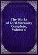 The Works of Lord Macaulay Complete, Volume 6, Baron Thomas Babington Macaula Macaulay 