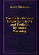 Poems On Various Subjects, in Scots and English: By James Macaulay, James Macaulay 