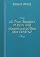All True, Records of Peril and Adventure by Sea and Land &c., Robert White 